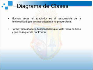 Diagrama de Clases
• Muchas veces el adaptador es el responsable de la
  funcionalidad que la clase adaptada no proporciona.

• FormaTexto añade la funcionalidad que VistaTexto no tiene
  y que es requerida por Forma.
 