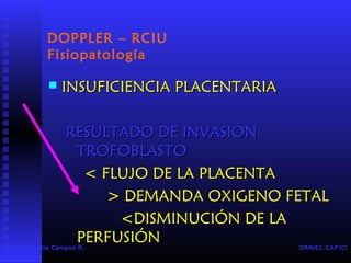 DOPPLER – RCIU
Fisiopatología
 INSUFICIENCIA PLACENTARIAINSUFICIENCIA PLACENTARIA
RESULTADO DE INVASIÓNRESULTADO DE INVASIÓN
TROFOBLASTOTROFOBLASTO
< FLUJO DE LA PLACENTA< FLUJO DE LA PLACENTA
> DEMANDA OXIGENO FETAL> DEMANDA OXIGENO FETAL
<DISMINUCIÓN DE LA<DISMINUCIÓN DE LA
PERFUSIÓNPERFUSIÓN DANIEL CAFICIDra. Ana Lucía Campos R.
Residente IV
 