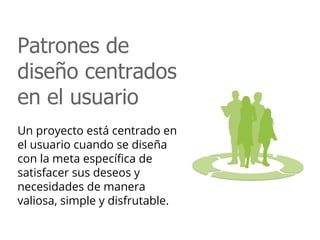 Patrones de
diseño centrados
en el usuario
Un proyecto está centrado en
el usuario cuando se diseña
con la meta específica de
satisfacer sus deseos y
necesidades de manera
valiosa, simple y disfrutable.
 