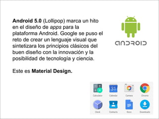 Android 5.0 (Lollipop) marca un hito
en el diseño de apps para la
plataforma Android. Google se puso el
reto de crear un lenguaje visual que
sintetizara los principios clásicos del
buen diseño con la innovación y la
posibilidad de tecnología y ciencia.
Este es Material Design.
 