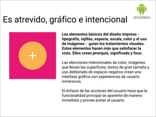 Los elementos básicos del diseño impreso -
tipografía, rejillas, espacio, escala, color y el uso
de imágenes - guían los tratamientos visuales.
Estos elementos hacen más que satisfacer la
vista. Ellos crean jerarquía, significado y foco.
Las elecciones intencionales de color, imágenes
que llenan las superficies, textos de gran tamaño y
uso deliberado de espacio negativo crean una
interfase gráfica con experiencias de usuario
inmersivas.
El énfasis de las acciones del usuario hace que la
funcionalidad principal se aparente de manera
inmediata y provee pistas al usuario.
Es atrevido, gráfico e intencional
 