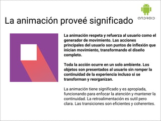 La animación respeta y refuerza al usuario como el
generador de movimiento. Las acciones
principales del usuario son puntos de inflexión que
inician movimiento, transformando el diseño
completo.
Toda la acción ocurre en un solo ambiente. Los
objetos son presentados al usuario sin romper la
continuidad de la experiencia incluso si se
transforman y reorganizan.
La animación tiene significado y es apropiada,
funcionando para enfocar la atención y mantener la
continuidad. La retroalimentación es sutil pero
clara. Las transiciones son eficientes y coherentes.
La animación proveé significado
 