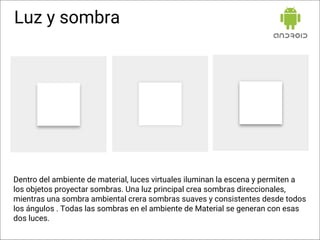 Luz y sombra
Dentro del ambiente de material, luces virtuales iluminan la escena y permiten a
los objetos proyectar sombras. Una luz principal crea sombras direccionales,
mientras una sombra ambiental crera sombras suaves y consistentes desde todos
los ángulos . Todas las sombras en el ambiente de Material se generan con esas
dos luces.
 