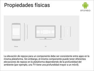 Propiedades físicas
La elevación de reposo para un componente debe ser consistente entre apps en la
misma plataforma. Sin embargo, el mismo componente puede tener diferentes
elevaciones de reposo en la plataforma dependiendo de la profundidad del
ambiente (por ejemplo, una TV tiene una profundidad mayor a un móvil).
 