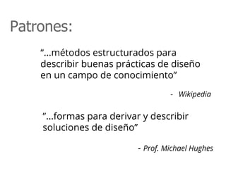 “...métodos estructurados para
describir buenas prácticas de diseño
en un campo de conocimiento”
- Wikipedia
Patrones:
”...formas para derivar y describir
soluciones de diseño”
- Prof. Michael Hughes
 