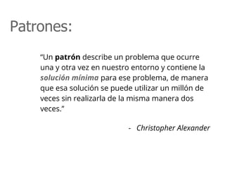 “Un patrón describe un problema que ocurre
una y otra vez en nuestro entorno y contiene la
solución mínima para ese problema, de manera
que esa solución se puede utilizar un millón de
veces sin realizarla de la misma manera dos
veces.”
- Christopher Alexander
Patrones:
 