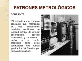 PATRONES METROLÓGICOS
CORRIENTE
“El amperio es la corriente
constante que, mantenida
en dos conductores
paralelos, rectilíneos, de
longitud infinita, de circular
despreciable sección
transversal, y se coloca 1
metro en el vacío,
produciría entre estos
conductores una fuerza
igual a 2 x 10 -7newton por
metros de longitud”.
 