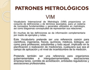 VIM
Este Vocabulario pretende ser una referencia común para
científicos, ingenieros, físicos, químicos, médicos, biólogos, así
como para profesores, estudiantes y todo aquel, implicado en la
planificación o realización de mediciones, cualquiera que sea el
campo de aplicación y el nivel de incertidumbre de la medición.
Pretende también ser una referencia para organismos
gubernamentales e intergubernamentales, asociaciones
empresa liares, comités de acreditación, entidades reguladoras y
asociaciones profesionales.
Vocabulario Internacional de Metrología (VIM) proporciona un
conjunto de definiciones y de términos asociados, para un sistema
de conceptos fundamentales y generales utilizados en metrología,
así como diagramas conceptuales de representan sus relaciones.
En muchas de las definiciones se da información complementaria
por medio de ejemplos y notas.
 