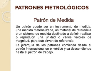 Patrón de Medida
Un patrón puede ser un instrumento de medida,
una medida materializada, un material de referencia
o un sistema de medida destinado a definir, realizar
o reproducir una unidad o varios valores de
magnitud, para que sirvan de referencia.
La jerarquía de los patrones comienza desde el
patrón internacional en el vértice y va descendiendo
hasta el patrón de trabajo.
 