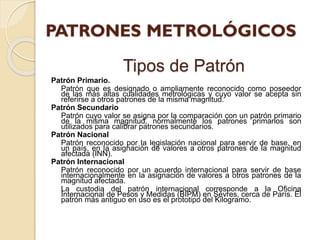 Tipos de Patrón
Patrón Primario.
Patrón que es designado o ampliamente reconocido como poseedor
de las más altas cualidades metrológicas y cuyo valor se acepta sin
referirse a otros patrones de la misma magnitud.
Patrón Secundario
Patrón cuyo valor se asigna por la comparación con un patrón primario
de la misma magnitud, normalmente los patrones primarios son
utilizados para calibrar patrones secundarios.
Patrón Nacional
Patrón reconocido por la legislación nacional para servir de base, en
un país, en la asignación de valores a otros patrones de la magnitud
afectada (INN).
Patrón Internacional
Patrón reconocido por un acuerdo internacional para servir de base
internacionalmente en la asignación de valores a otros patrones de la
magnitud afectada.
La custodia del patrón internacional corresponde a la Oficina
Internacional de Pesos y Medidas (BIPM) en Sévres, cerca de París. El
patrón más antiguo en uso es el prototipo del Kilogramo.
 
