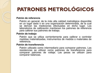 Patrón de referencia
Patrón en general, de la más alta calidad metrológica disponible
en un lugar dado o en una organización determinada, de la cual
se derivan las mediciones efectuadas en dicho lugar. Los
laboratorios de calibración mantienen los patrones de referencia
para calibrar sus patrones de trabajo.
Patrón de trabajo
Patrón que se utiliza corrientemente para calibrar o controlar
medidas materializadas, instrumentos de medida o materiales de
referencia.
Patrón de transferencia
Patrón utilizado como intermediario para comparar patrones. Las
resistencias se utilizan como patrones de transferencia para
comparar patrones de voltaje. Las pesas se utilizan para
comparar balanzas.
 