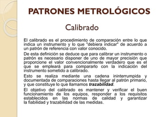 El calibrado es el procedimiento de comparación entre lo que
indica un instrumento y lo que "debiera indicar" de acuerdo a
un patrón de referencia con valor conocido.
De esta definición se deduce que para calibrar un instrumento o
patrón es necesario disponer de uno de mayor precisión que
proporcione el valor convencionalmente verdadero que es el
que se empleará para compararlo con la indicación del
instrumento sometido a calibrado.
Esto se realiza mediante una cadena ininterrumpida y
documentada de comparaciones hasta llegar al patrón primario,
y que constituye lo que llamamos trazabilidad.
El objetivo del calibrado es mantener y verificar el buen
funcionamiento de los equipos, responder a los requisitos
establecidos en las normas de calidad y garantizar
la fiabilidad y trazabilidad de las medidas.
 