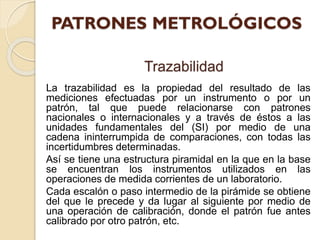 Trazabilidad
La trazabilidad es la propiedad del resultado de las
mediciones efectuadas por un instrumento o por un
patrón, tal que puede relacionarse con patrones
nacionales o internacionales y a través de éstos a las
unidades fundamentales del (SI) por medio de una
cadena ininterrumpida de comparaciones, con todas las
incertidumbres determinadas.
Así se tiene una estructura piramidal en la que en la base
se encuentran los instrumentos utilizados en las
operaciones de medida corrientes de un laboratorio.
Cada escalón o paso intermedio de la pirámide se obtiene
del que le precede y da lugar al siguiente por medio de
una operación de calibración, donde el patrón fue antes
calibrado por otro patrón, etc.
 