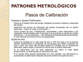 Pasos de Calibración
Chequeo y Ajustes Preliminares:
Observar el estado físico del equipo, desgaste de piezas, limpieza y respuesta
del equipo.
Determine los errores de indicación del equipo comparado con un patrón
adecuado —según el rango y la precisión—.
Llevar ajustes de cero, multiplicación, angularidad y otros adicionales a los
márgenes recomendados para el proceso o que permita su ajuste en ambas
direcciones —no en extremos—. Se realizarán encuadramientos preliminares,
lo cual reducirá al mínimo el error de angularidad.
Ajuste de cero:
Colocar la variable en un valor bajo de cero a 10% del rango o en la primera
división representativa a excepción de los equipos que tienen supresión de
cero o cero vivo, para ello se debe simular la variable con un mecanismo
adecuado, según rango y precisión lo mismo que un patrón adecuado.
Si el instrumento que se está calibrando no indica el valor fijado
anteriormente, se debe ajustar el mecanismo de cero.
Si el equipo tiene ajustes adicionales con cero variable, con elevaciones o
supresiones se debe hacer después del punto anterior de ajuste de cero.
 