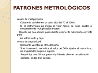 Ajuste de multiplicación:
Colocar la variable en un valor alto del 70 al 100%.
Si el instrumento no indica el valor fijado, se debe ajustar el
mecanismo de multiplicación o span.
Repetir los dos últimos pasos hasta obtener la calibración correcta
para
los valores alto y bajo.
Ajuste de angularidad:
Colocar la variable al 50% del span.
Si el incremento no indica el valor del 50% ajustar el mecanismo
de angularidad según el equipo.
Repetir los dos últimos pasos 4 y 5 hasta obtener la calibración
correcta, en los tres puntos.
 