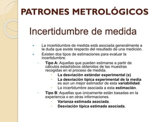Incertidumbre de medida
 La incertidumbre de medida está asociada generalmente a
la duda que existe respecto del resultado de una medición.
 Existen dos tipos de estimaciones para evaluar la
incertidumbre.
◦ Tipo A: Aquellas que pueden estimarse a partir de
cálculos estadísticos obtenidos de las muestras
recogidas en el proceso de medida.
 La desviación estándar experimental (s)
 La desviación típica experimental de la media
es aún un mejor estimador de esta variabilidad.
 La incertidumbre asociada a esta estimación.
◦ Tipo B: Aquellas que únicamente están basadas en la
experiencia o en otras informaciones.
 Varianza estimada asociada.
 Desviación típica estimada asociada.
 