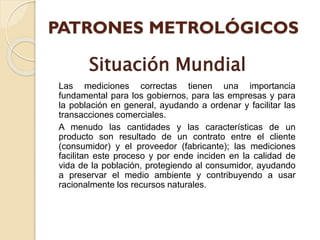Las mediciones correctas tienen una importancia
fundamental para los gobiernos, para las empresas y para
la población en general, ayudando a ordenar y facilitar las
transacciones comerciales.
A menudo las cantidades y las características de un
producto son resultado de un contrato entre el cliente
(consumidor) y el proveedor (fabricante); las mediciones
facilitan este proceso y por ende inciden en la calidad de
vida de la población, protegiendo al consumidor, ayudando
a preservar el medio ambiente y contribuyendo a usar
racionalmente los recursos naturales.
Situación Mundial
 