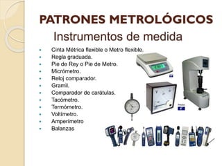 Instrumentos de medida
 Cinta Métrica flexible o Metro flexible.
 Regla graduada.
 Pie de Rey o Pie de Metro.
 Micrómetro.
 Reloj comparador.
 Gramil.
 Comparador de carátulas.
 Tacómetro.
 Termómetro.
 Voltímetro.
 Amperímetro
 Balanzas
 