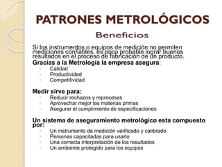 Si los instrumentos o equipos de medición no permiten
mediciones confiables, es poco probable lograr buenos
resultados en el proceso de fabricación de un producto.
Gracias a la Metrología la empresa asegura:
◦ Calidad
◦ Productividad
◦ Competitividad
Medir sirve para:
◦ Reducir rechazos y reprocesas
◦ Aprovechar mejor las materias primas
◦ Asegurar el cumplimiento de especificaciones
Un sistema de aseguramiento metrológico esta compuesto
por:
◦ Un instrumento de medición verificado y calibrado
◦ Personas capacitadas para usarlo
◦ Una correcta interpretación de los resultados
◦ Un ambiente protegido para los equipos
 