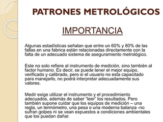 IMPORTANCIA
Algunas estadísticas señalan que entre un 60% y 80% de las
fallas en una fabrica están relacionadas directamente con la
falta de un adecuado sistema de aseguramiento metrológico.
Este no solo refiere al instrumento de medición, sino también al
factor humano. Es decir, se puede tener el mejor equipo,
verificado y calibrado, pero si el usuario no esta capacitado
para manejarlo, no podrá interpretar adecuadamente sus
valores.
Medir exige utilizar el instrumento y el procedimiento
adecuados, además de saber “leer” los resultados. Pero
también supone cuidar que los equipos de medición – una
regla, un termómetro, una pesa o una moderna balanza -no
sufran golpes ni se vean expuestos a condiciones ambientales
que los puedan dañar.
 