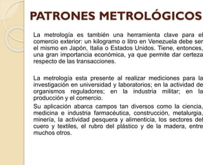 La metrología es también una herramienta clave para el
comercio exterior: un kilogramo o litro en Venezuela debe ser
el mismo en Japón, Italia o Estados Unidos. Tiene, entonces,
una gran importancia económica, ya que permite dar certeza
respecto de las transacciones.
La metrología esta presente al realizar mediciones para la
investigación en universidad y laboratorios; en la actividad de
organismos reguladores; en la industria militar; en la
producción y el comercio.
Su aplicación abarca campos tan diversos como la ciencia,
medicina e industria farmacéutica, construcción, metalurgia,
minería, la actividad pesquera y alimenticia, los sectores del
cuero y textiles, el rubro del plástico y de la madera, entre
muchos otros.
 