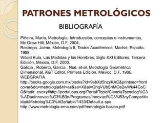 Piñeiro, María, Metrología: Introducción, conceptos e instrumentos,
Mc Graw Hill, México, D.F, 2004.
Restrepo, Jaime, Metrología II, Textos Académicos, Madrid, España,
1998.
Witold Kula, Las Medidas y los Hombres, Siglo XXI Editores, Tercera
Edición, México, D.F, 2000.
Galicia , Roberto, García , Noé, et-al, Metrología Geométrica
Dimensional, AGT Editor, Primera Edición, México, D.F, 1986.
WEBGRAFIA
http://books.google.com.mx/books?id=9ebXd5nzyKAC&printsec=front
cover&dq=metrologia&hl=es&sa=X&ei=QhgVUbSnMOe2wWk44CoC
Q&redir_esc=y#http://portal.oas.org/Portal/Topic/CienciaTecnolog%C3
%ADaeInnovaci%C3%B3n/Programas/Innovaci%C3%B3nyCompetitiv
idad/Metrolog%C3%ADa/tabid/1433/Default.a spx
http://www.metrologia-ema.com/pdf/metrologia-basica.pdf
 