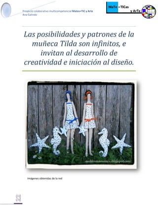 Proyecto colaborativo multicompetencial Mates+TIC y Arte
Ana Galindo
Las posibilidades y patrones de la
muñeca Tilda son infinitos, e
invitan al desarrollo de
creatividad e iniciación al diseño.
Imágenes obtenidas de la red
 
