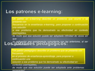Un patrón en e-learning describe un problema que ocurre o se
presenta con
frecuencia en la enseñanza e-learning, para proponer a continuación
una solución
a ese problema que ha demostrado su efectividad en contexto
asemejables,
de modo que esa solución pueda ser adoptada infinidad de veces sin
que
su aplicación sea exactamente coincidente con las anteriores, al ser
contextualizada.
"Un patrón pedagógico describe un problema que se presenta con
frecuencia
en el proceso de enseñanza-aprendizaje, para proponer a
continuación una
solución a ese problema que ha demostrado su efectividad en
contextos asemejables,
de modo que esa solución puede ser adoptada ante problemas
 