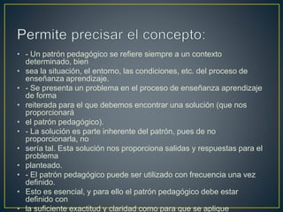 • - Un patrón pedagógico se refiere siempre a un contexto
determinado, bien
• sea la situación, el entorno, las condiciones, etc. del proceso de
enseñanza aprendizaje.
• - Se presenta un problema en el proceso de enseñanza aprendizaje
de forma
• reiterada para el que debemos encontrar una solución (que nos
proporcionará
• el patrón pedagógico).
• - La solución es parte inherente del patrón, pues de no
proporcionarla, no
• sería tal. Esta solución nos proporciona salidas y respuestas para el
problema
• planteado.
• - El patrón pedagógico puede ser utilizado con frecuencia una vez
definido.
• Esto es esencial, y para ello el patrón pedagógico debe estar
definido con
• la suficiente exactitud y claridad como para que se aplique
 