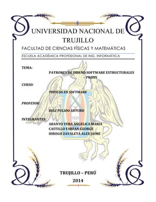UNIVERSIDAD NACIONAL DE
TRUJILLO
FACULTAD DE CIENCIAS FÍSICAS Y MATEMÁTICAS
ESCUELA ACADÉMICA PROFESIONAL DE ING. INFORMÁTICA

TEMA:
PATRONES DE DISEÑO SOFTWARE ESTRUCTURALES
PROXY
CURSO:
TOPICOS EN SOFTWARE
PROFESOR:
DIAZ PULIDO ARTURO
INTEGRANTES:
ABANTO VERA ANGELICA MARIA
CASTILLO FARFAN GEORGE
IDROGO ZAVALETA ALEX JAIME

TRUJILLO – PERÚ
2014

 