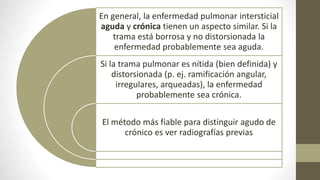 En general, la enfermedad pulmonar intersticial
aguda y crónica tienen un aspecto similar. Si la
trama está borrosa y no distorsionada la
enfermedad probablemente sea aguda.
Si la trama pulmonar es nítida (bien definida) y
distorsionada (p. ej. ramificación angular,
irregulares, arqueadas), la enfermedad
probablemente sea crónica.
El método más fiable para distinguir agudo de
crónico es ver radiografías previas
 