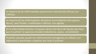 la mayoría de las enfermedades pulmonares intersticiales difusas son
crónicas.
La mayoría de las enfermedades alveolares (consolidación del espacio
aéreo), sean focales, multifocales o difusas, son agudas.
En la enfermedad alveolar, el espacio aéreo está lleno de líquido que hace
que el pulmón no aparezca aireado (radiodenso, opaco, consolidado).
El patrón alveolar puede ser relativamente homogéneo (un lóbulo o un
segmento) o parcheado y disperso por todo el pulmón.
 