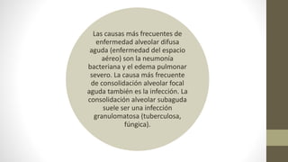 Las causas más frecuentes de
enfermedad alveolar difusa
aguda (enfermedad del espacio
aéreo) son la neumonía
bacteriana y el edema pulmonar
severo. La causa más frecuente
de consolidación alveolar focal
aguda también es la infección. La
consolidación alveolar subaguda
suele ser una infección
granulomatosa (tuberculosa,
fúngica).
 