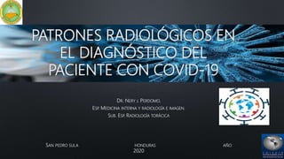 PATRONES RADIOLÓGICOS EN
EL DIAGNÓSTICO DEL
PACIENTE CON COVID-19
DR. NERY J. PERDOMO.
ESP. MEDICINA INTERNA Y RADIOLOGÍA E IMAGEN.
SUB. ESP. RADIOLOGÍA TORÁCICA
SAN PEDRO SULA HONDURAS AÑO
2020
 