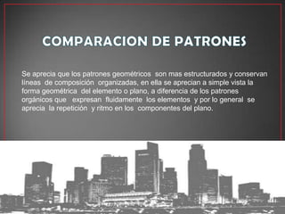 Se aprecia que los patrones geométricos son mas estructurados y conservan
líneas de composición organizadas, en ella se aprecian a simple vista la
forma geométrica del elemento o plano, a diferencia de los patrones
orgánicos que expresan fluidamente los elementos y por lo general se
aprecia la repetición y ritmo en los componentes del plano.
 