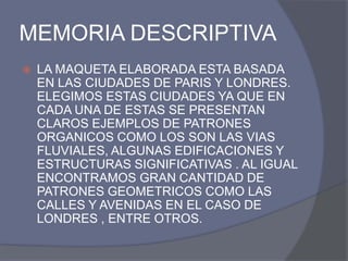 MEMORIA DESCRIPTIVA
   LA MAQUETA ELABORADA ESTA BASADA
    EN LAS CIUDADES DE PARIS Y LONDRES.
    ELEGIMOS ESTAS CIUDADES YA QUE EN
    CADA UNA DE ESTAS SE PRESENTAN
    CLAROS EJEMPLOS DE PATRONES
    ORGANICOS COMO LOS SON LAS VIAS
    FLUVIALES, ALGUNAS EDIFICACIONES Y
    ESTRUCTURAS SIGNIFICATIVAS . AL IGUAL
    ENCONTRAMOS GRAN CANTIDAD DE
    PATRONES GEOMETRICOS COMO LAS
    CALLES Y AVENIDAS EN EL CASO DE
    LONDRES , ENTRE OTROS.
 