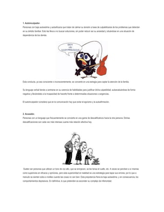 1. Autoinculpador.
Personas con baja autoestima y autoeficacia que tratan de calmar su tensión a base de culpabilizarse de los problemas que detectan
en su ámbito familiar. Esto les lleva a no buscar soluciones, sin poder reducir así su ansiedad y situándose en una situación de
dependencia de los demás.

Esta conducta, ya sea consciente o inconscientemente, se convierte en una estragia para captar la atención de la familia.
Su lenguaje verbal tiende a centrarse en su carencia de habilidades para justificar dicha culpabilidad, autoevaluándose de forma
negativa y llevándoles a la incapacidad de hacerle frente a determinadas situaciones o exigencias.
El autoinculpador considera que en la comunicación hay que evitar el egoísmo y la autoafirmación.

2. Acusador.
Personas con un lenguaje que frecuentemente se convierte en una gama de descalificativos hacia la otra persona. Dichas
descalificaciones son cada vez más intensas cuanta más relación afectiva hay.

Suelen ser personas que utilizan un tono de voz alto, que se enrojecen, se les tensa el cuello, etc. A veces se perciben a sí mismas
como superiores en eficacia y opiniones, pero esta superioridad en realidad es una estrategia para tapar sus errores, por lo que a
menudo se sienten solos e inútiles cuando las cosas no van bien. Esta prepotencia frena la baja autoestima, y en consecuencia, los
comportamientos depresivos. En definitiva, lo que pretenden es esconder su complejo de inferioridad.

 