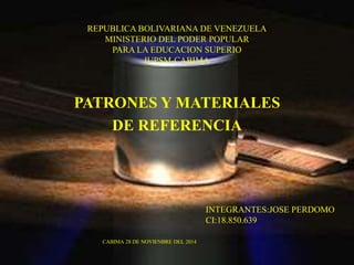REPUBLICA BOLIVARIANA DE VENEZUELA 
MINISTERIO DEL PODER POPULAR 
PARA LA EDUCACION SUPERIO 
IUPSM-CABIMA 
PATRONES Y MATERIALES 
DE REFERENCIA 
INTEGRANTES:JOSE PERDOMO 
CI:18.850.639 
CABIMA 28 DE NOVIENBRE DEL 2014 
 