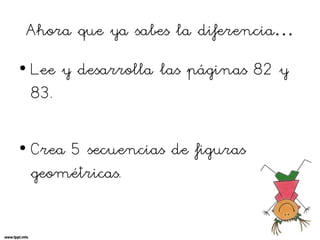 Ahora que ya sabes la diferencia…
• Lee y desarrolla las páginas 82 y
83.
• Crea 5 secuencias de figuras
geométricas.
 