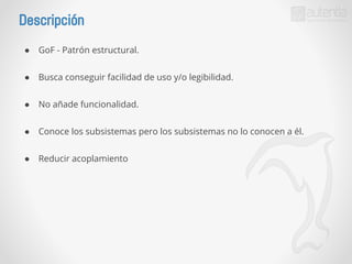 Descripción 
● GoF - Patrón estructural. 
● Busca conseguir facilidad de uso y/o legibilidad. 
● No añade funcionalidad. 
● Conoce los subsistemas pero los subsistemas no lo conocen a él. 
● Reducir acoplamiento 
 