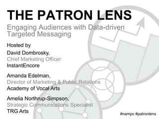 THE PATRON LENS
Engaging Audiences with Data-driven
Targeted Messaging
Hosted by
David Dombrosky,
Chief Marketing Officer
InstantEncore
Amanda Edelman,
Director of Marketing & Public Relations
Academy of Vocal Arts
Amelia Northrup-Simpson,
Strategic Communications Specialist
TRG Arts

#nampc #patronlens

 