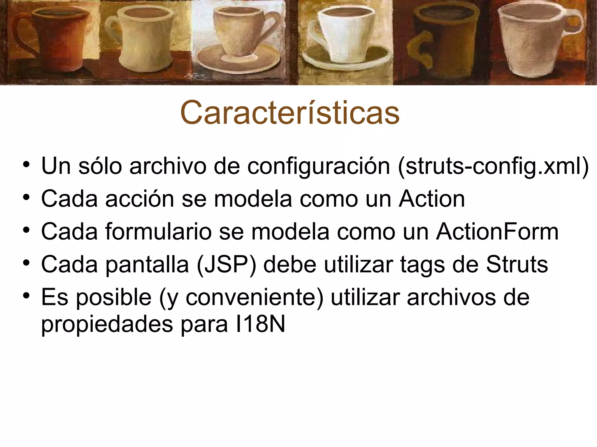 Características Un  sólo archivo de configuración (struts-config.xml) Cada acción se modela como un Action Cada formulario se modela como un ActionForm Cada pantalla (JSP) debe utilizar tags de Struts Es posible (y conveniente) utilizar archivos de propiedades para I18N 