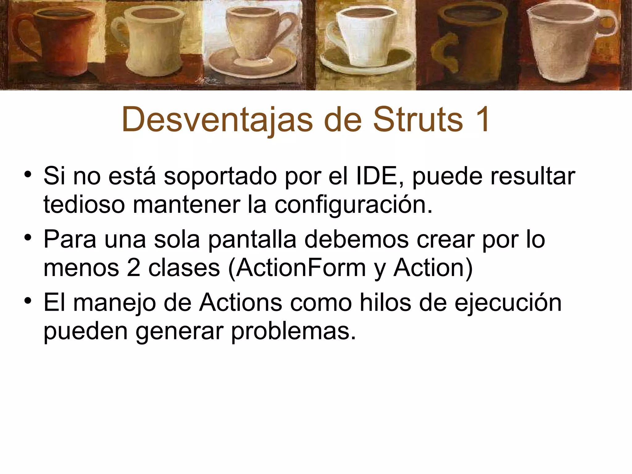 Desventajas de Struts 1 Si no está soportado por el IDE, puede resultar tedioso mantener la configuración. Para una sola pantalla debemos crear por lo menos 2 clases (ActionForm y Action) El manejo de Actions como hilos de ejecución pueden generar problemas. 