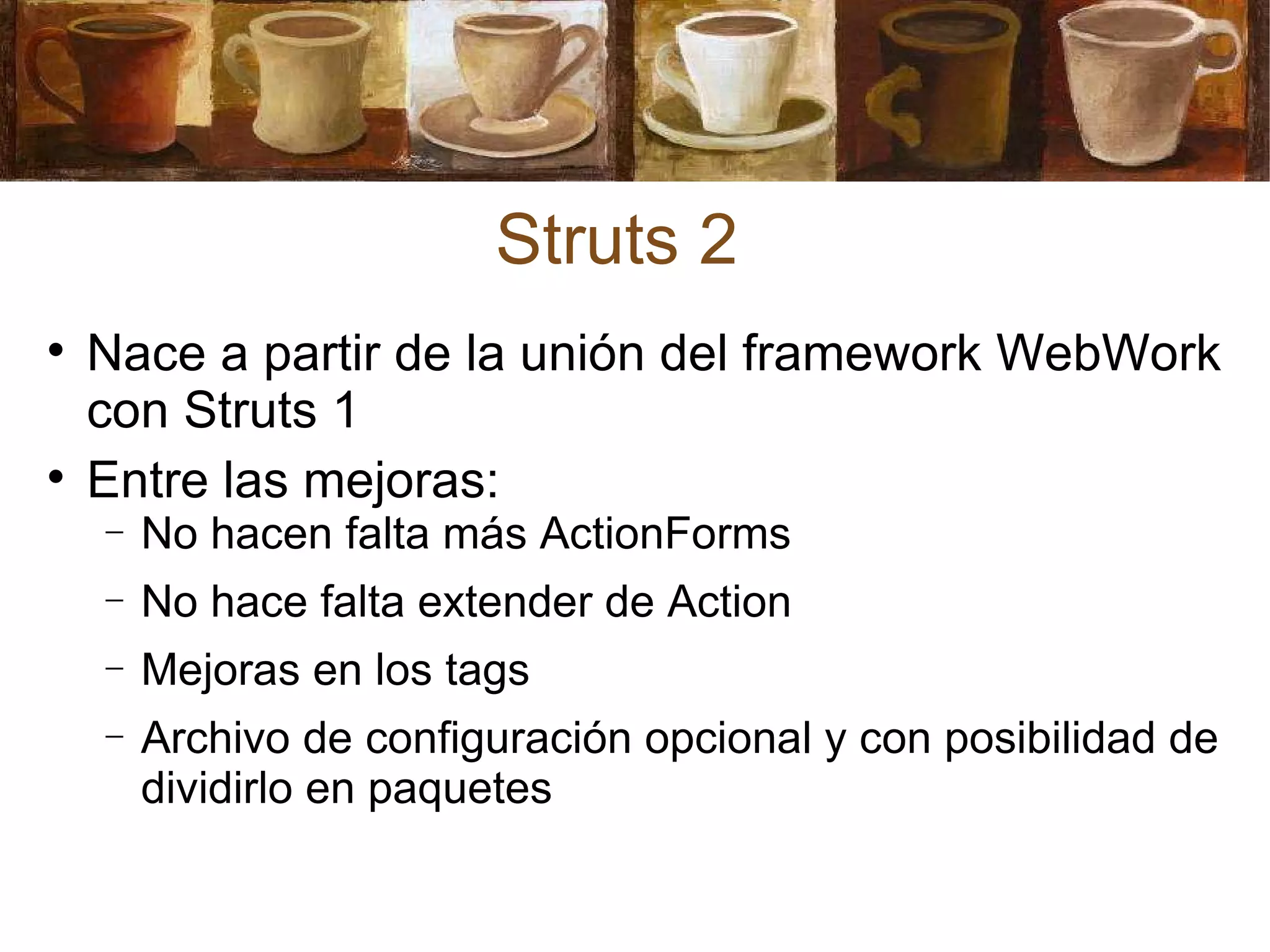 Struts 2 Nace a partir de la unión del framework WebWork con Struts 1 Entre las mejoras: No hacen falta más ActionForms No hace falta extender de Action Mejoras en los tags Archivo de configuración opcional y con posibilidad de dividirlo en paquetes 