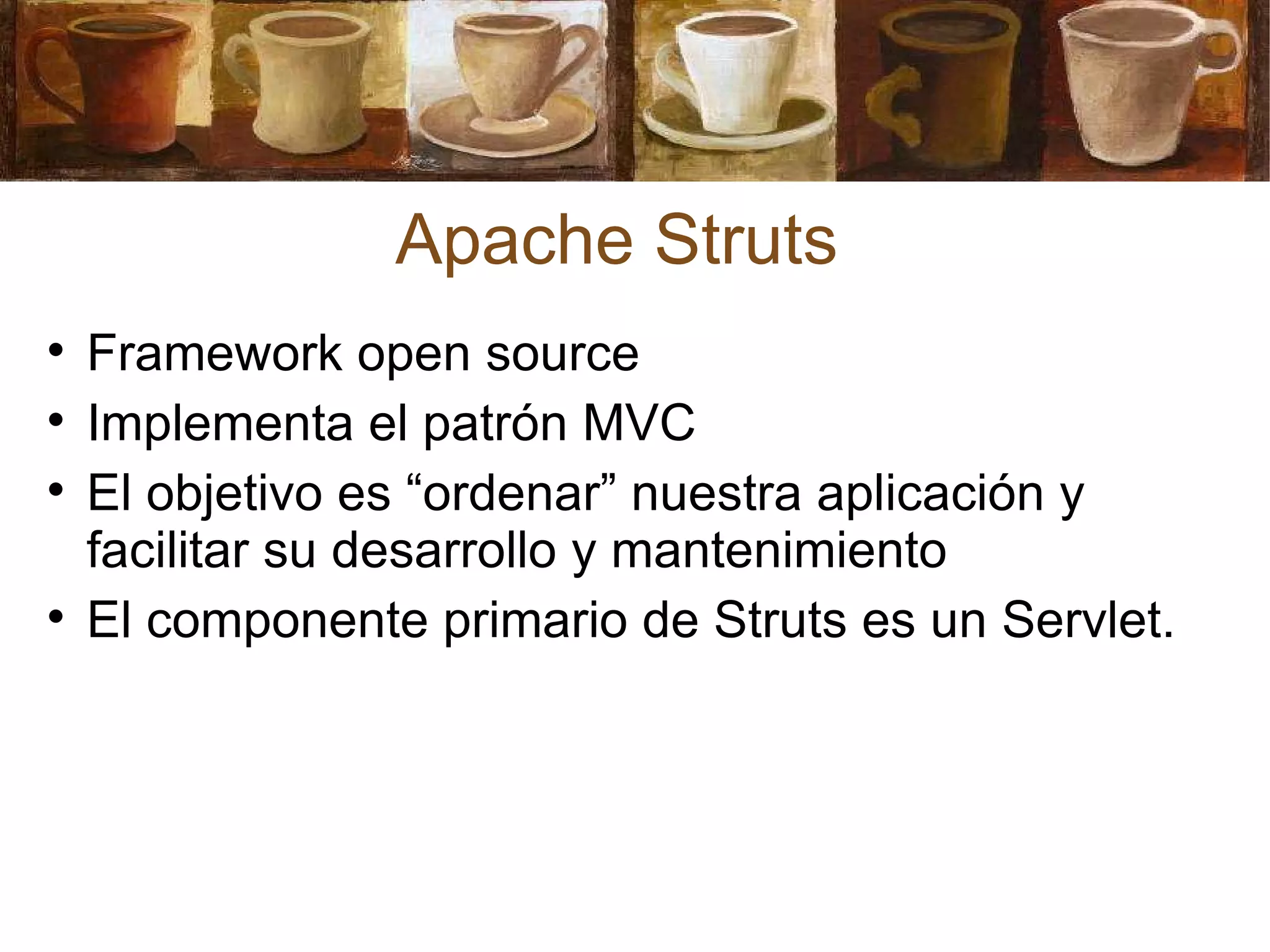 Apache Struts Framework open source Implementa el patrón MVC El objetivo es “ordenar” nuestra aplicación y facilitar su desarrollo y mantenimiento El componente primario de Struts es un Servlet. 