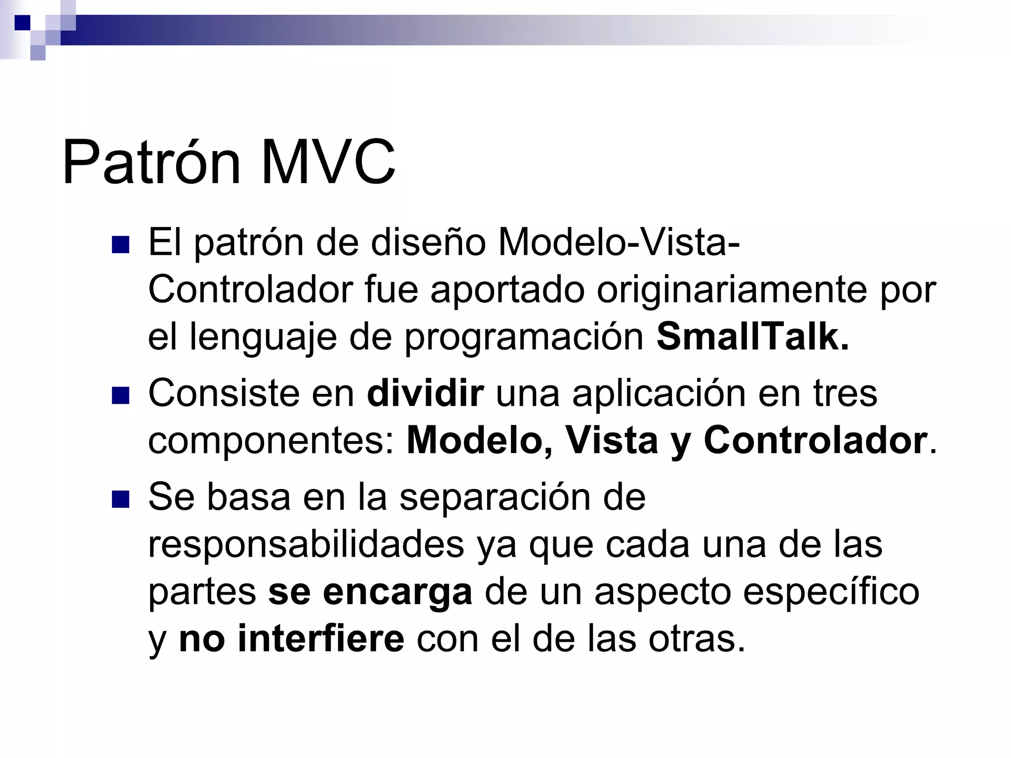 Patrón MVC
    El patrón de diseño Modelo-Vista-
     Controlador fue aportado originariamente por
     el lenguaje de programación SmallTalk.
    Consiste en dividir una aplicación en tres
     componentes: Modelo, Vista y Controlador.
    Se basa en la separación de
     responsabilidades ya que cada una de las
     partes se encarga de un aspecto específico
     y no interfiere con el de las otras.
 