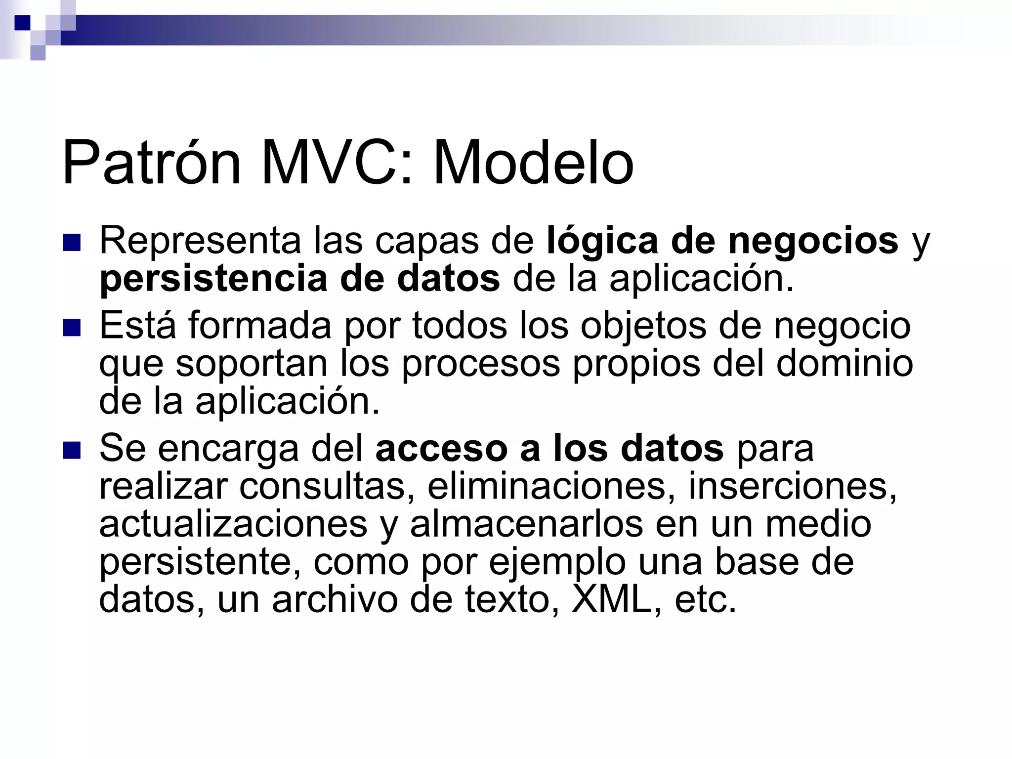Patrón MVC: Modelo
   Representa las capas de lógica de negocios y
    persistencia de datos de la aplicación.
   Está formada por todos los objetos de negocio
    que soportan los procesos propios del dominio
    de la aplicación.
   Se encarga del acceso a los datos para
    realizar consultas, eliminaciones, inserciones,
    actualizaciones y almacenarlos en un medio
    persistente, como por ejemplo una base de
    datos, un archivo de texto, XML, etc.
 