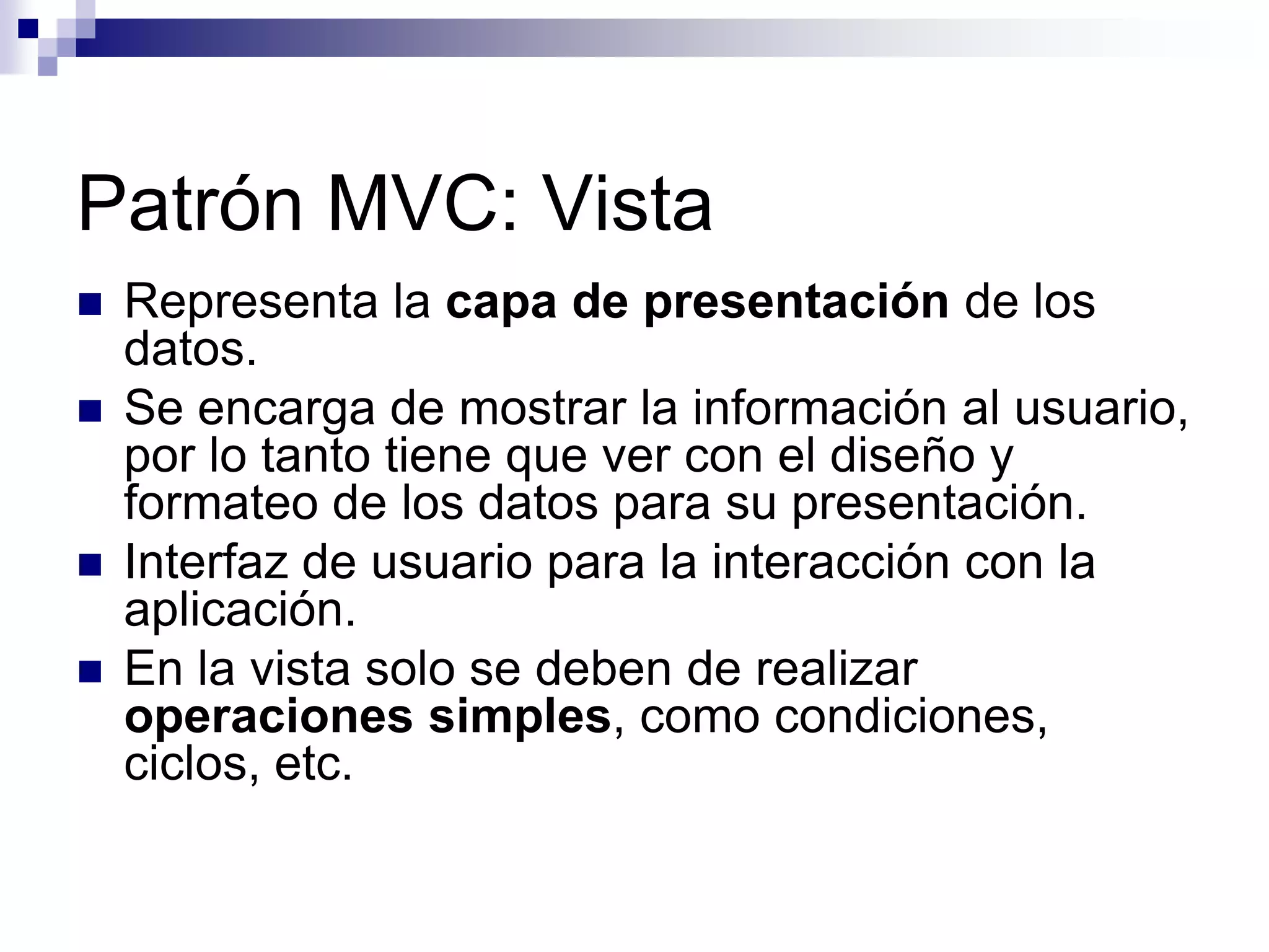 Patrón MVC: Vista
   Representa la capa de presentación de los
    datos.
   Se encarga de mostrar la información al usuario,
    por lo tanto tiene que ver con el diseño y
    formateo de los datos para su presentación.
   Interfaz de usuario para la interacción con la
    aplicación.
   En la vista solo se deben de realizar
    operaciones simples, como condiciones,
    ciclos, etc.
 
