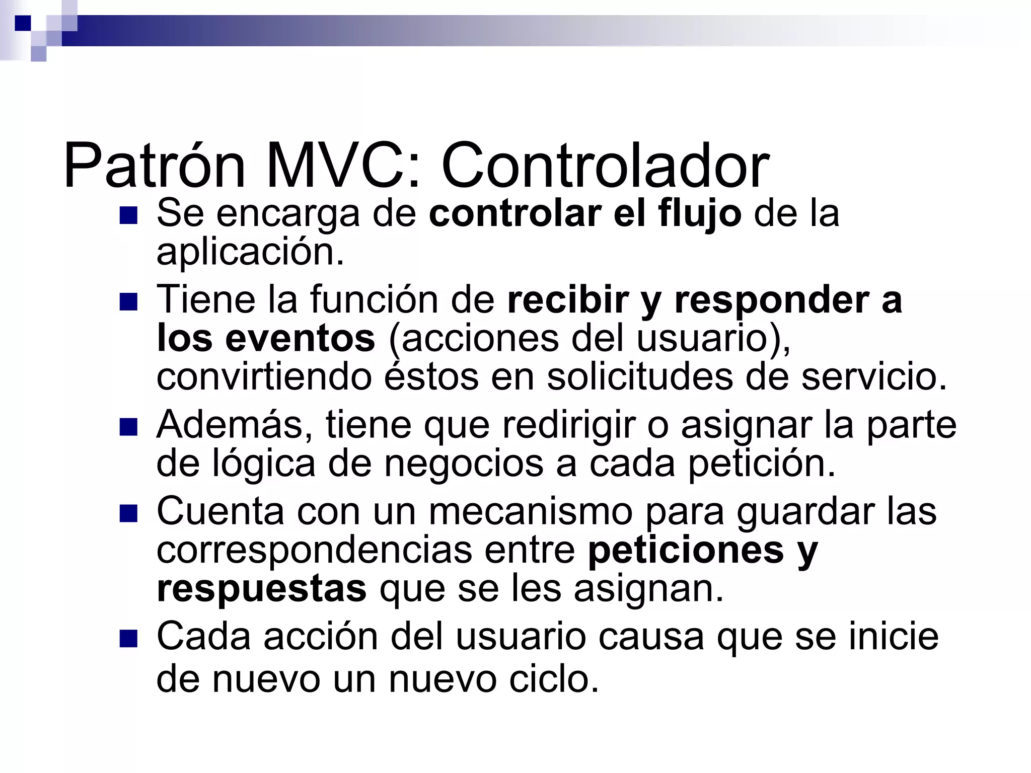 Patrón MVC: Controlador
    Se encarga de controlar el flujo de la
     aplicación.
    Tiene la función de recibir y responder a
     los eventos (acciones del usuario),
     convirtiendo éstos en solicitudes de servicio.
    Además, tiene que redirigir o asignar la parte
     de lógica de negocios a cada petición.
    Cuenta con un mecanismo para guardar las
     correspondencias entre peticiones y
     respuestas que se les asignan.
    Cada acción del usuario causa que se inicie
     de nuevo un nuevo ciclo.
 