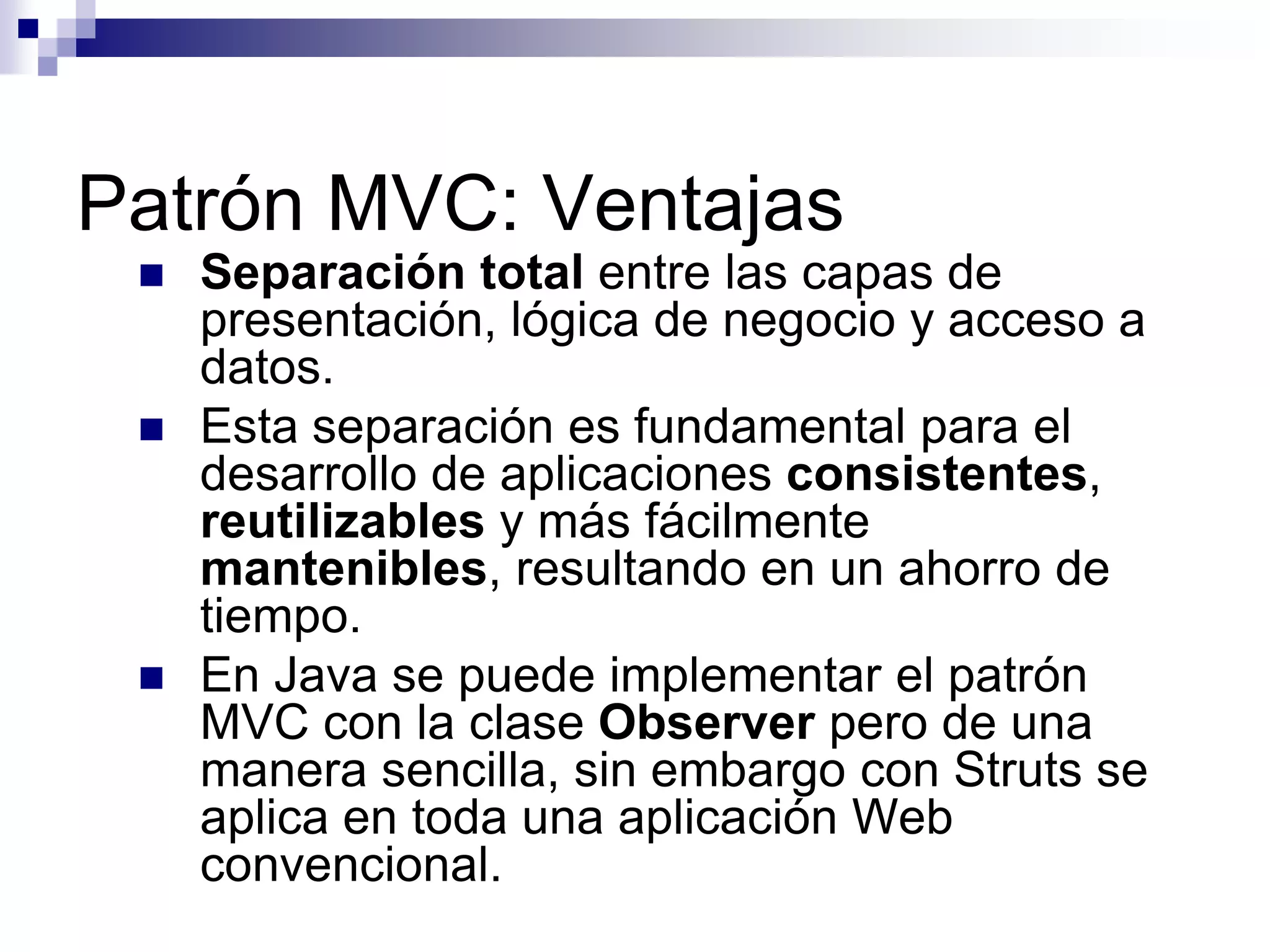 Patrón MVC: Ventajas
    Separación total entre las capas de
     presentación, lógica de negocio y acceso a
     datos.
    Esta separación es fundamental para el
     desarrollo de aplicaciones consistentes,
     reutilizables y más fácilmente
     mantenibles, resultando en un ahorro de
     tiempo.
    En Java se puede implementar el patrón
     MVC con la clase Observer pero de una
     manera sencilla, sin embargo con Struts se
     aplica en toda una aplicación Web
     convencional.
 